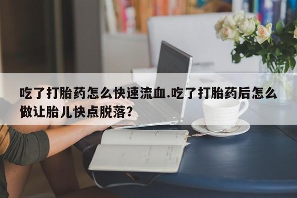 药流药吃了打胎药怎么快速流血.吃了打胎药后怎么做让胎儿快点脱落？