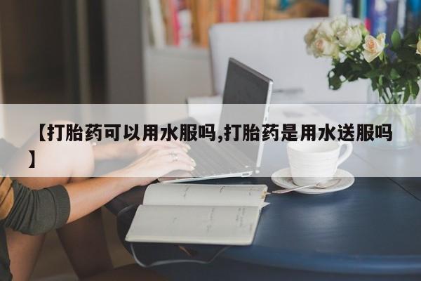 药流药【打胎药可以用水服吗,打胎药是用水送服吗】