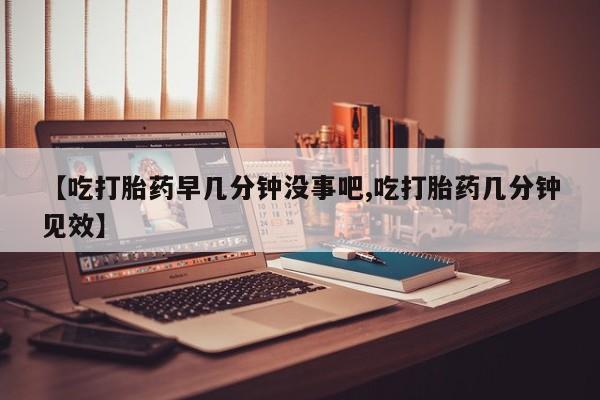 药流药【吃打胎药早几分钟没事吧,吃打胎药几分钟见效】
