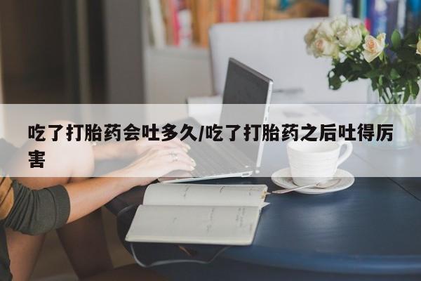 药流药吃了打胎药会吐多久/吃了打胎药之后吐得厉害
