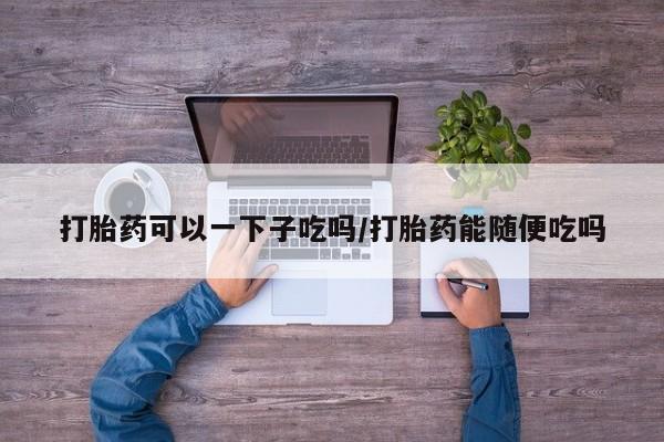 药流药打胎药可以一下子吃吗/打胎药能随便吃吗