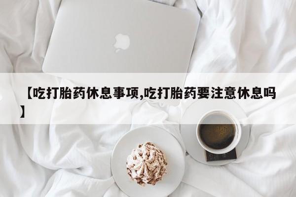 药流药【吃打胎药休息事项,吃打胎药要注意休息吗】