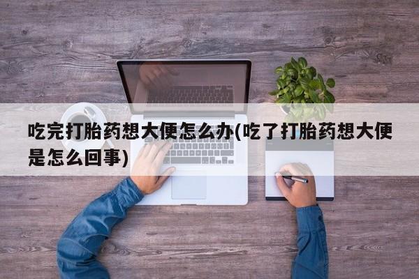 药流药吃完打胎药想大便怎么办(吃了打胎药想大便是怎么回事)