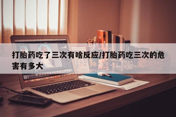 药流药打胎药吃了三次有啥反应/打胎药吃三次的危害有多大