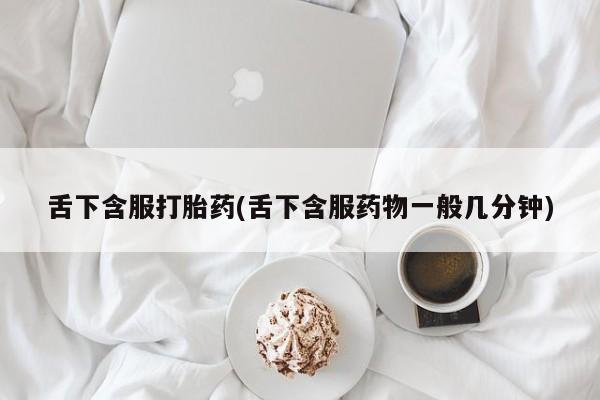 药流药舌下含服打胎药(舌下含服药物一般几分钟)