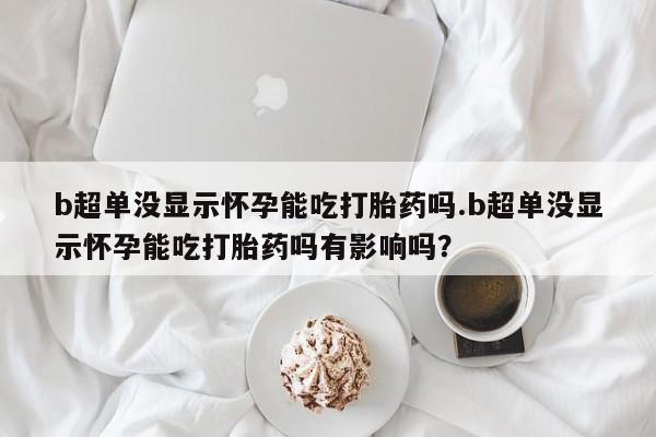 药流药b超单没显示怀孕能吃打胎药吗.b超单没显示怀孕能吃打胎药吗有影响吗？