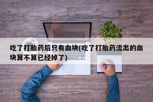 药流药吃了打胎药后只有血块(吃了打胎药流出的血块算不算已经掉了)