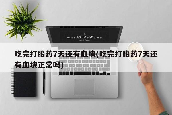 药流药吃完打胎药7天还有血块(吃完打胎药7天还有血块正常吗)