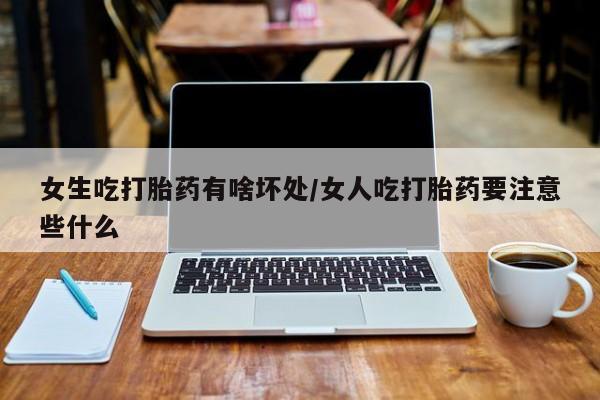 药流药女生吃打胎药有啥坏处/女人吃打胎药要注意些什么