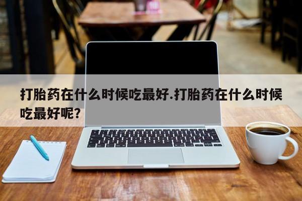 药流药打胎药在什么时候吃最好.打胎药在什么时候吃最好呢？