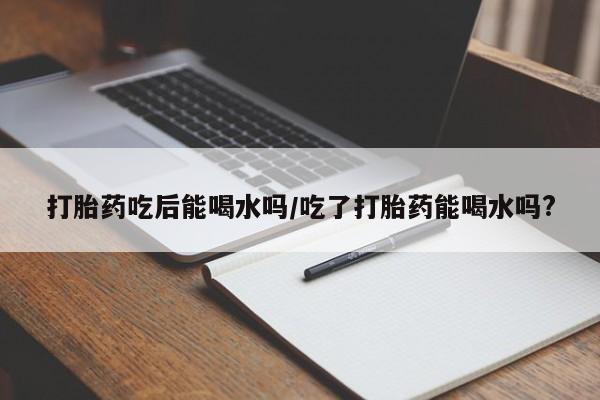 药流药打胎药吃后能喝水吗/吃了打胎药能喝水吗?