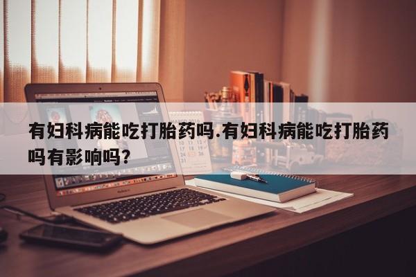 药流药有妇科病能吃打胎药吗.有妇科病能吃打胎药吗有影响吗？