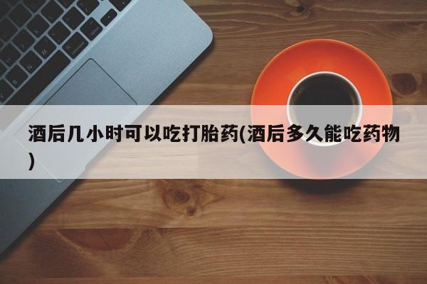药流药酒后几小时可以吃打胎药(酒后多久能吃药物)