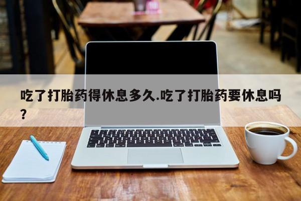 药流药吃了打胎药得休息多久.吃了打胎药要休息吗？