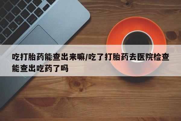 药流药吃打胎药能查出来嘛/吃了打胎药去医院检查能查出吃药了吗