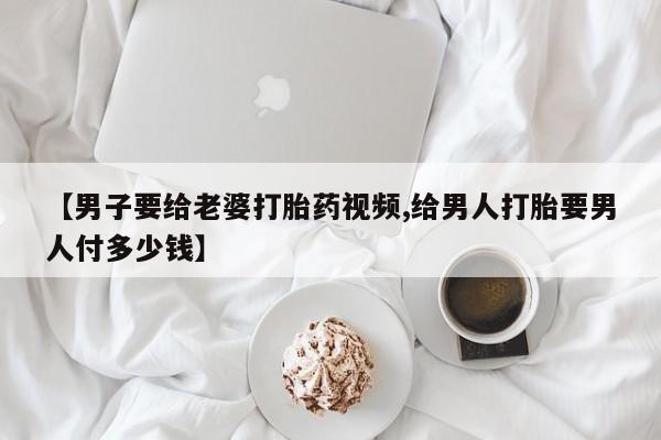药流药【男子要给老婆打胎药视频,给男人打胎要男人付多少钱】