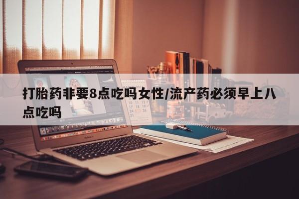 药流药打胎药非要8点吃吗女性/流产药必须早上八点吃吗