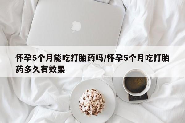 药流药怀孕5个月能吃打胎药吗/怀孕5个月吃打胎药多久有效果