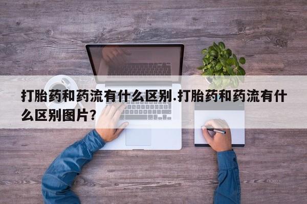 药流药打胎药和药流有什么区别.打胎药和药流有什么区别图片？
