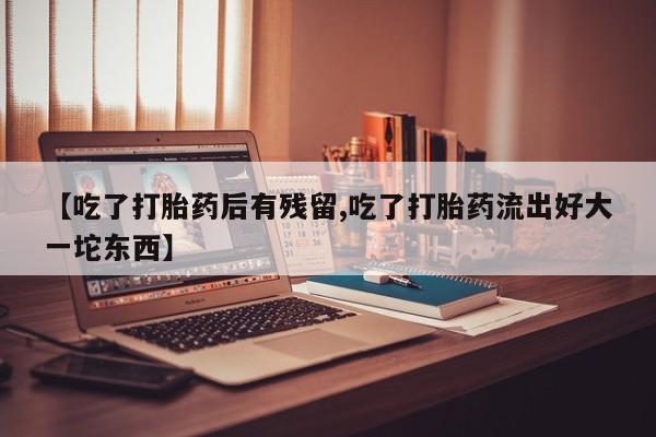药流药【吃了打胎药后有残留,吃了打胎药流出好大一坨东西】