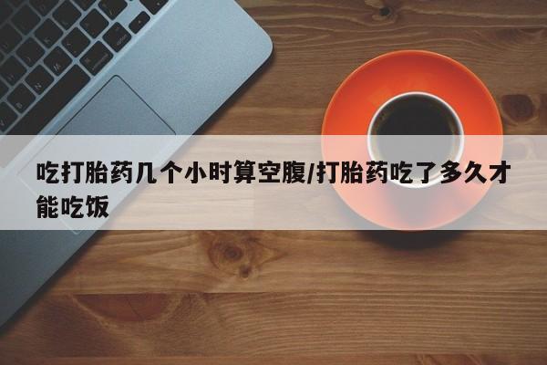 药流药吃打胎药几个小时算空腹/打胎药吃了多久才能吃饭