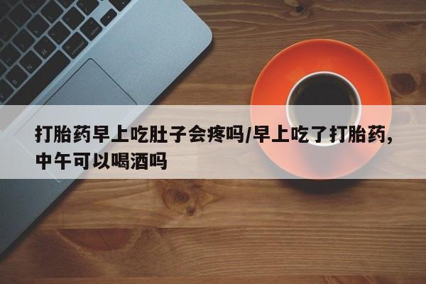 药流药打胎药早上吃肚子会疼吗/早上吃了打胎药,中午可以喝酒吗