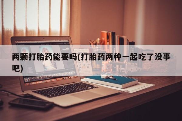 药流药两颗打胎药能要吗(打胎药两种一起吃了没事吧)