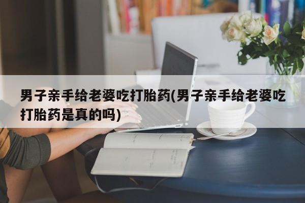 药流药男子亲手给老婆吃打胎药(男子亲手给老婆吃打胎药是真的吗)