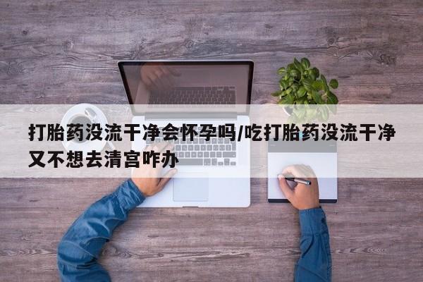 药流药打胎药没流干净会怀孕吗/吃打胎药没流干净又不想去清宫咋办