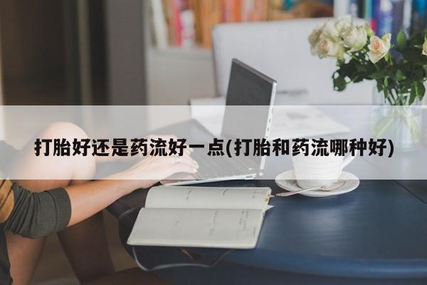 药流药打胎好还是药流好一点(打胎和药流哪种好)