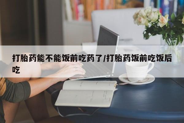 药流药打胎药能不能饭前吃药了/打胎药饭前吃饭后吃
