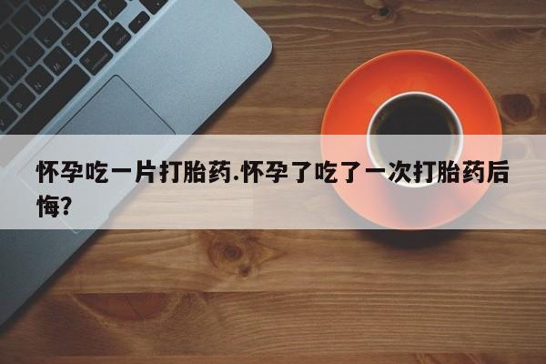 药流药怀孕吃一片打胎药.怀孕了吃了一次打胎药后悔？