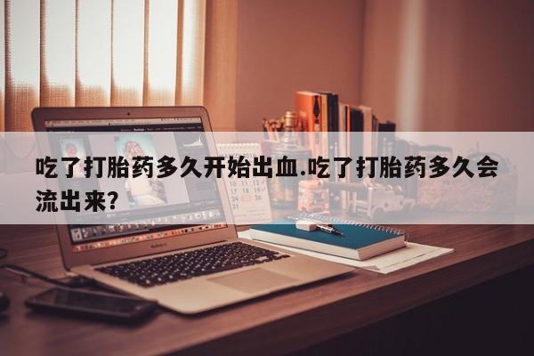 药流药吃了打胎药多久开始出血.吃了打胎药多久会流出来？