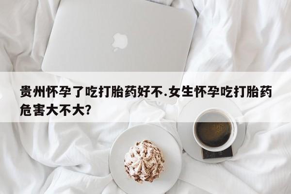 药流药贵州怀孕了吃打胎药好不.女生怀孕吃打胎药危害大不大？