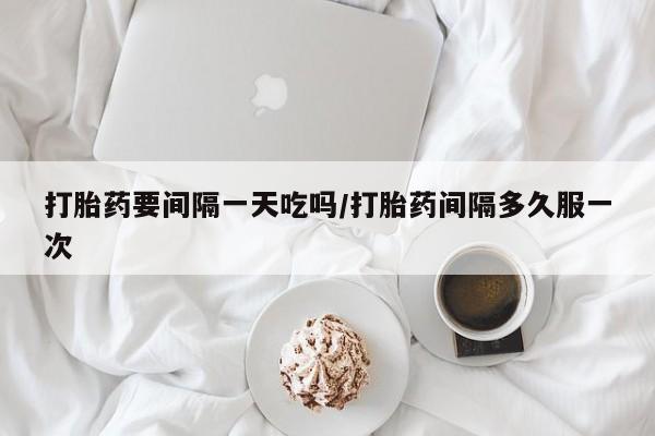 药流药打胎药要间隔一天吃吗/打胎药间隔多久服一次