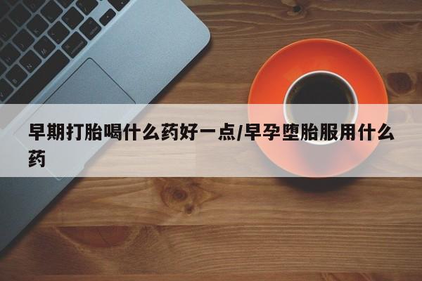 药流药早期打胎喝什么药好一点/早孕堕胎服用什么药