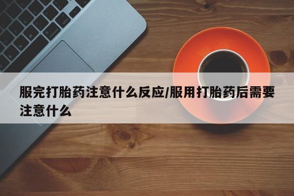药流药服完打胎药注意什么反应/服用打胎药后需要注意什么