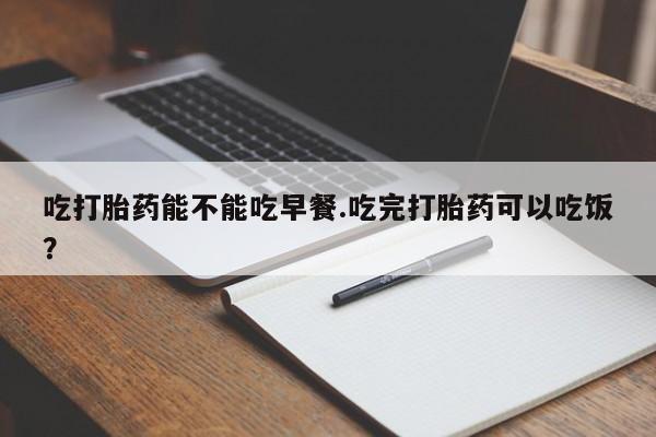 药流药吃打胎药能不能吃早餐.吃完打胎药可以吃饭？
