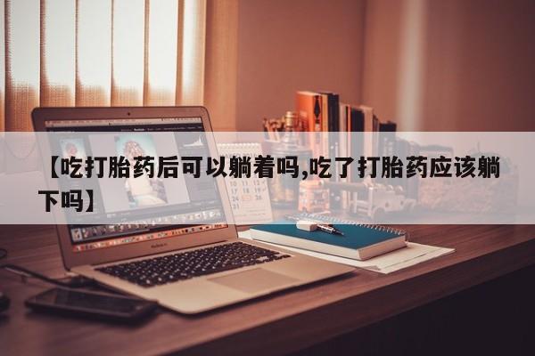 药流药【吃打胎药后可以躺着吗,吃了打胎药应该躺下吗】