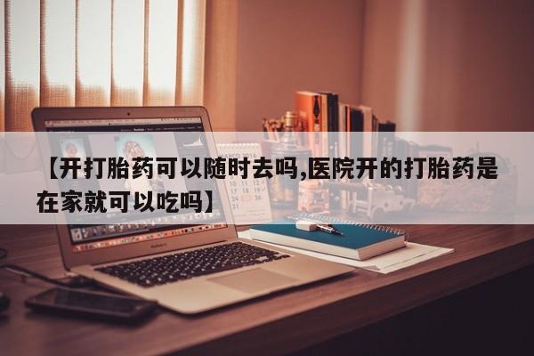 药流药【开打胎药可以随时去吗,医院开的打胎药是在家就可以吃吗】
