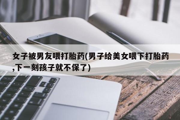 药流药女子被男友喂打胎药(男子给美女喂下打胎药,下一刻孩子就不保了)