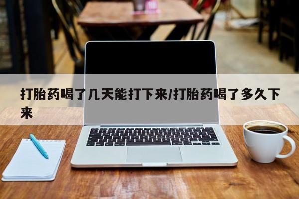 药流药打胎药喝了几天能打下来/打胎药喝了多久下来