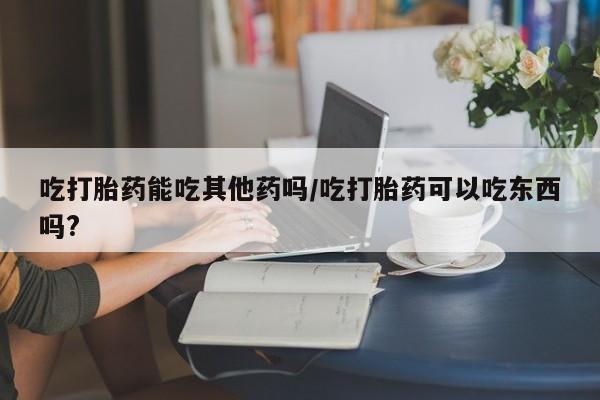 药流药吃打胎药能吃其他药吗/吃打胎药可以吃东西吗?