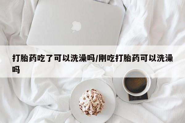 药流药打胎药吃了可以洗澡吗/刚吃打胎药可以洗澡吗