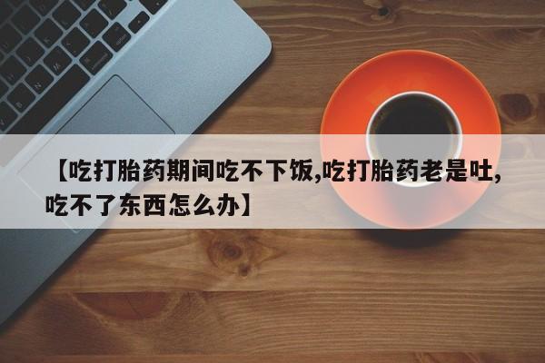 药流药【吃打胎药期间吃不下饭,吃打胎药老是吐,吃不了东西怎么办】