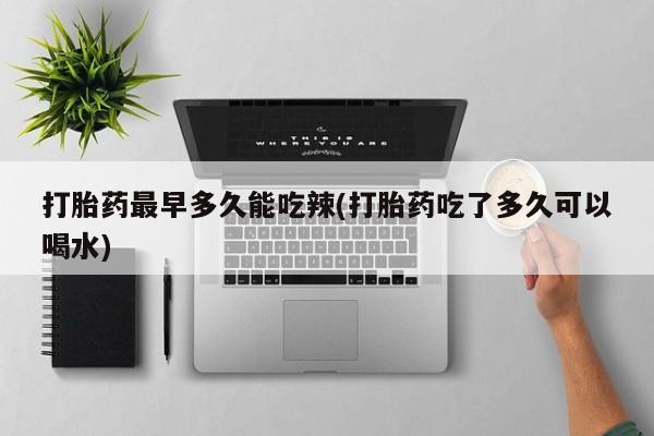 药流药打胎药最早多久能吃辣(打胎药吃了多久可以喝水)