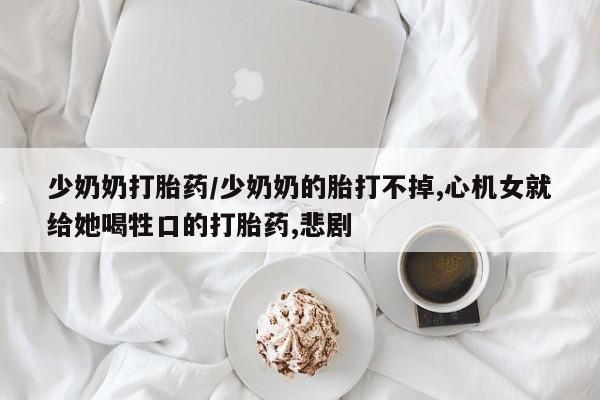 药流药少奶奶打胎药/少奶奶的胎打不掉,心机女就给她喝牲口的打胎药,悲剧