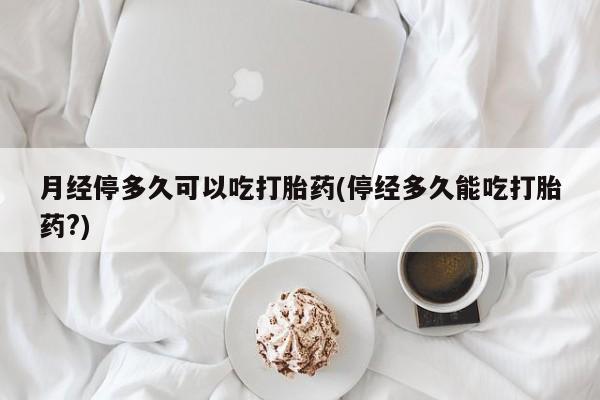 药流药月经停多久可以吃打胎药(停经多久能吃打胎药?)