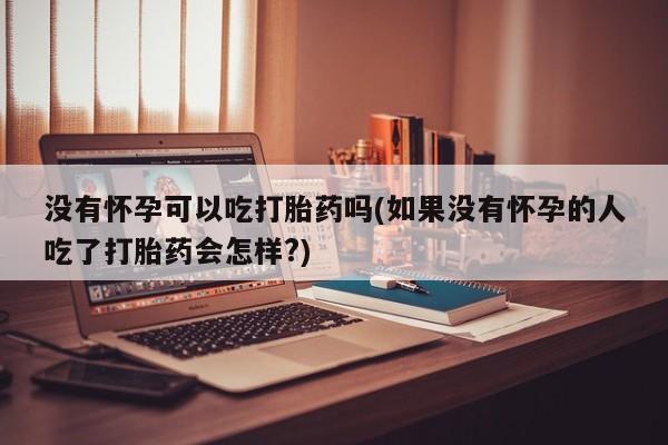药流药没有怀孕可以吃打胎药吗(如果没有怀孕的人吃了打胎药会怎样?)