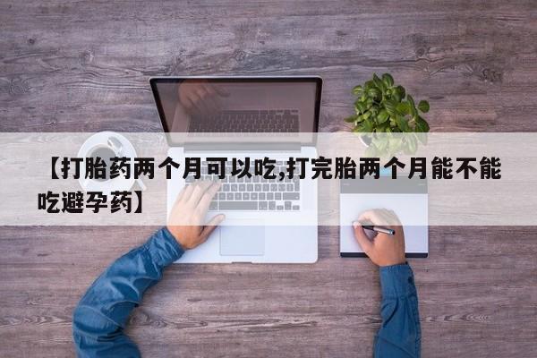 药流药【打胎药两个月可以吃,打完胎两个月能不能吃避孕药】